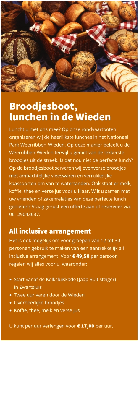 Broodjesboot,  lunchen in de Wieden  Luncht u met ons mee? Op onze rondvaartboten organiseren wij de heerlijkste lunches in het Nationaal Park Weerribben-Wieden. Op deze manier beleeft u de Weerribben-Wieden terwijl u geniet van de lekkerste broodjes uit de streek. Is dat nou niet de perfecte lunch? Op de broodjesboot serveren wij ovenverse broodjes met ambachtelijke vleeswaren en verrukkelijke kaassoorten om van te watertanden. Ook staat er melk, koffie, thee en verse jus voor u klaar. Wilt u samen met uw vrienden of zakenrelaties van deze perfecte lunch genieten? Vraag gerust een offerte aan of reserveer via: 06- 29043637.   All inclusive arrangement Het is ook mogelijk om voor groepen van 12 tot 30 personen gebruik te maken van een aantrekkelijk all inclusive arrangement. Voor € 49,50 per persoon regelen wij alles voor u, waaronder:   •	Start vanaf de Kolksluiskade (Jaap Buit steiger) in Zwartsluis •	Twee uur varen door de Wieden •	Overheerlijke broodjes •	Koffie, thee, melk en verse jus   U kunt per uur verlengen voor € 17,00 per uur.