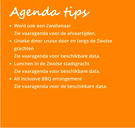 Agenda tips •	Word ook een Zwollenaar Zie vaaragenda voor de afvaartijden. •	Unieke diner cruise door en langs de Zwolse grachten Zie vaaragenda voor beschikbare data. •	Lunchen in de Zwolse stadsgracht Zie vaaragenda voor beschikbare data. •	All inclusive BBQ arrangement  Zie vaaragenda voor de beschikbare data.