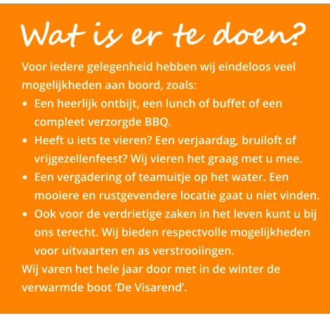 Wat is er te doen?   Voor iedere gelegenheid hebben wij eindeloos veel mogelijkheden aan boord, zoals: •	Een heerlijk ontbijt, een lunch of buffet of een compleet verzorgde BBQ.  •	Heeft u iets te vieren? Een verjaardag, bruiloft of vrijgezellenfeest? Wij vieren het graag met u mee.  •	Een vergadering of teamuitje op het water. Een mooiere en rustgevendere locatie gaat u niet vinden.  •	Ook voor de verdrietige zaken in het leven kunt u bij ons terecht. Wij bieden respectvolle mogelijkheden voor uitvaarten en as verstrooiingen.  Wij varen het hele jaar door met in de winter de verwarmde boot ‘De Visarend’.